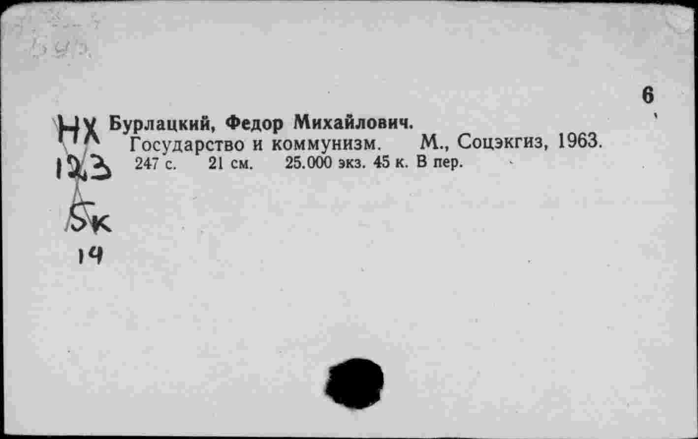 ﻿6
ИХ Бурлацкий, Федор Михайлович.
Государство и коммунизм. М., Соцэкгиз, 1963.
| Ц, 247 с. 21 см. 25.000 экз. 45 к. В пер.
14